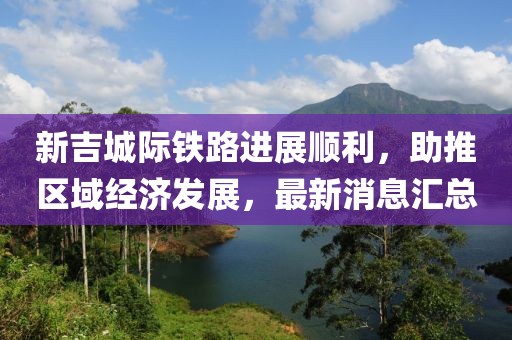 新吉城际铁路进展顺利，助推区域经济发展，最新消息汇总