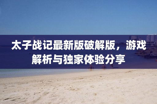 太子战记最新版破解版，游戏解析与独家体验分享