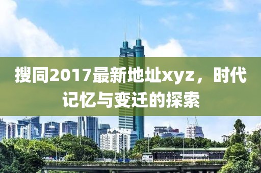 搜同2017最新地址xyz，时代记忆与变迁的探索