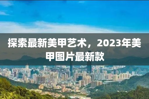 探索最新美甲艺术，2023年美甲图片最新款