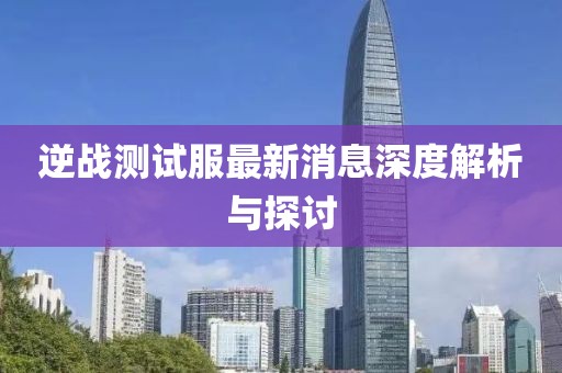 逆战测试服最新消息深度解析与探讨
