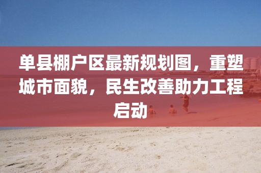 单县棚户区最新规划图，重塑城市面貌，民生改善助力工程启动