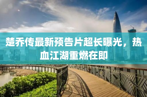 楚乔传最新预告片超长曝光，热血江湖重燃在即