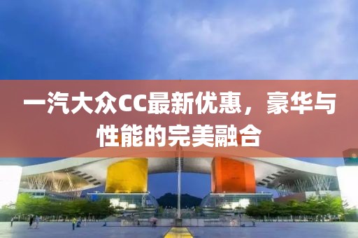 一汽大众CC最新优惠，豪华与性能的完美融合