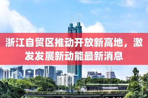 浙江自贸区推动开放新高地，激发发展新动能最新消息