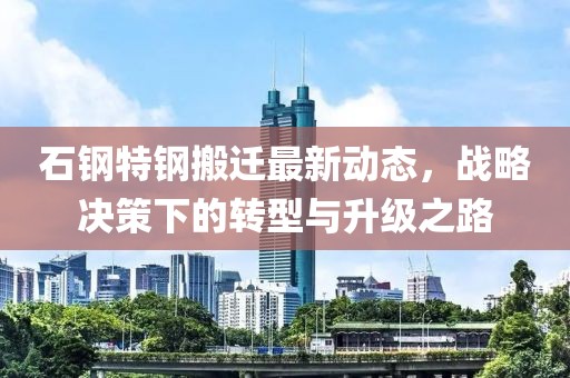 石钢特钢搬迁最新动态，战略决策下的转型与升级之路