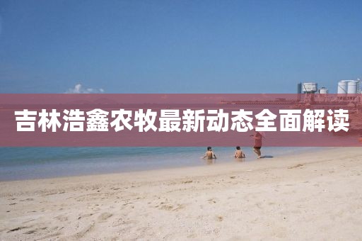 吉林浩鑫农牧最新动态全面解读