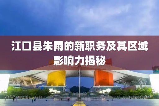 江口县朱雨的新职务及其区域影响力揭秘