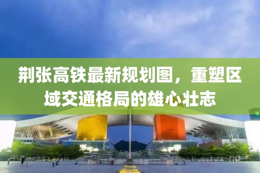 荆张高铁最新规划图，重塑区域交通格局的雄心壮志