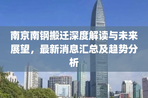 南京南钢搬迁深度解读与未来展望，最新消息汇总及趋势分析