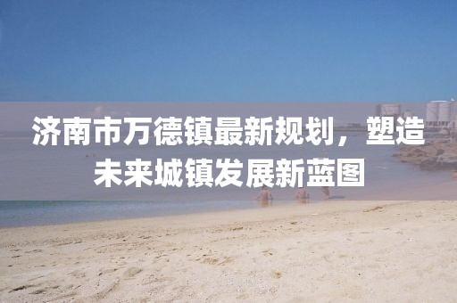 济南市万德镇最新规划，塑造未来城镇发展新蓝图
