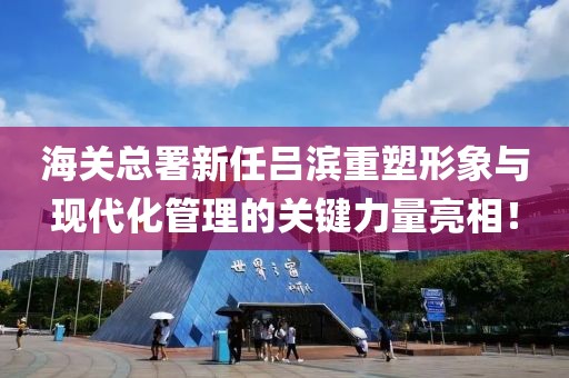 海关总署新任吕滨重塑形象与现代化管理的关键力量亮相！