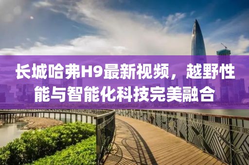 长城哈弗H9最新视频，越野性能与智能化科技完美融合