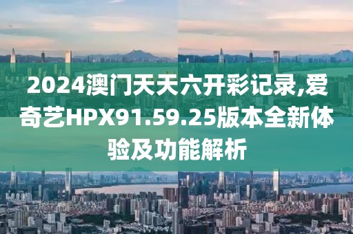 2024澳门天天六开彩记录,爱奇艺HPX91.59.25版本全新体验及功能解析