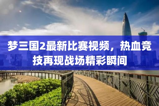 梦三国2最新比赛视频，热血竞技再现战场精彩瞬间