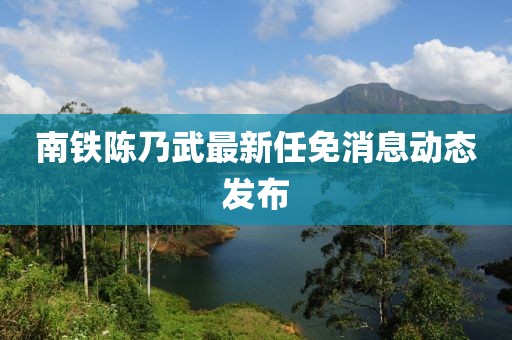 南铁陈乃武最新任免消息动态发布