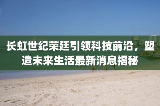 长虹世纪荣廷引领科技前沿，塑造未来生活最新消息揭秘