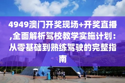 4949澳门开奖现场+开奖直播,全面解析驾校教学实施计划：从零基础到熟练驾驶的完整指南