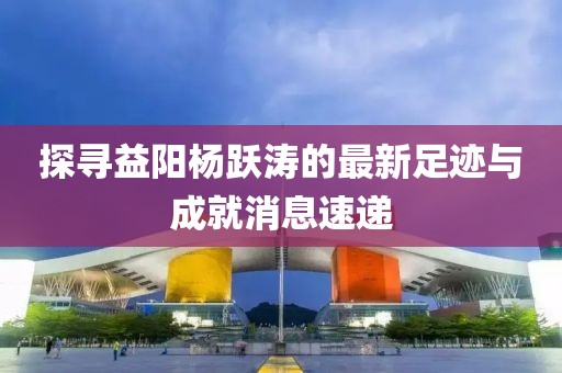 探寻益阳杨跃涛的最新足迹与成就消息速递