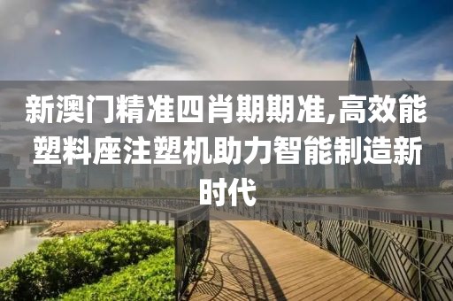 新澳门精准四肖期期准,高效能塑料座注塑机助力智能制造新时代