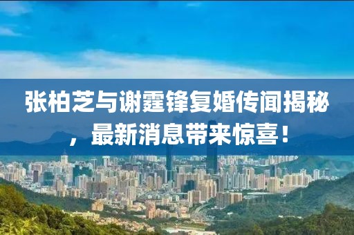 张柏芝与谢霆锋复婚传闻揭秘，最新消息带来惊喜！