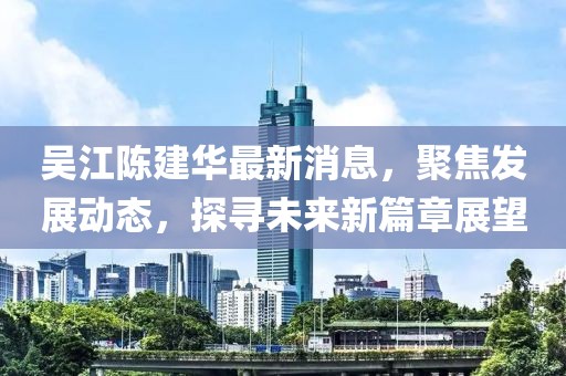 吴江陈建华最新消息，聚焦发展动态，探寻未来新篇章展望