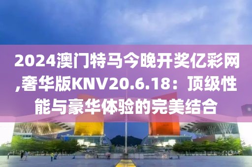 2024澳门特马今晚开奖亿彩网,奢华版KNV20.6.18：顶级性能与豪华体验的完美结合