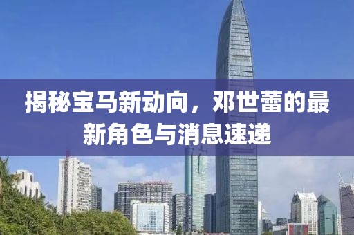 揭秘宝马新动向，邓世蕾的最新角色与消息速递