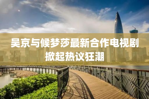吴京与候梦莎最新合作电视剧掀起热议狂潮