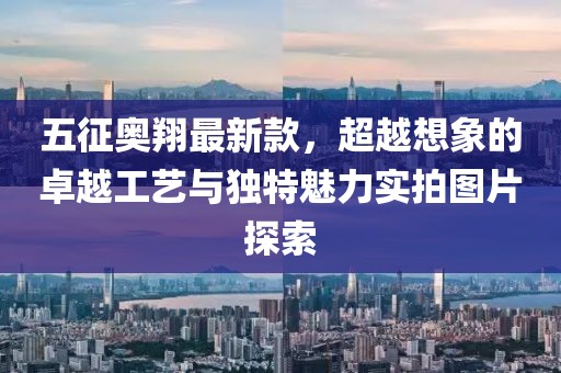 五征奥翔最新款，超越想象的卓越工艺与独特魅力实拍图片探索