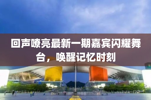 回声嘹亮最新一期嘉宾闪耀舞台，唤醒记忆时刻