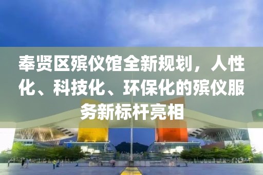 奉贤区殡仪馆全新规划，人性化、科技化、环保化的殡仪服务新标杆亮相