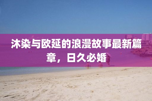 沐染与欧延的浪漫故事最新篇章，日久必婚
