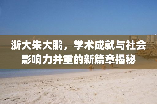 浙大朱大鹏，学术成就与社会影响力并重的新篇章揭秘