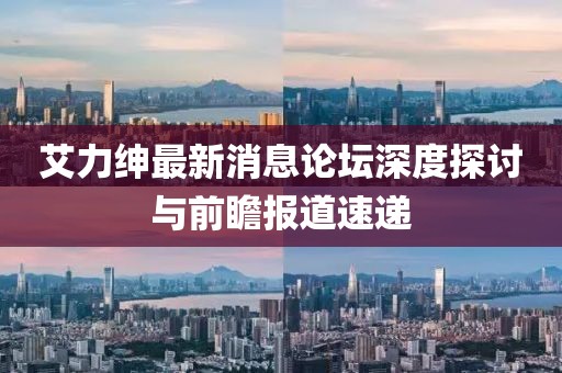 艾力绅最新消息论坛深度探讨与前瞻报道速递