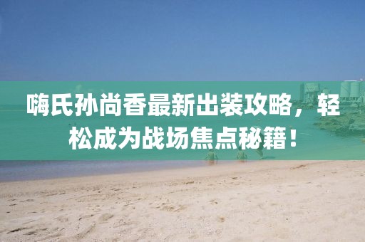 嗨氏孙尚香最新出装攻略，轻松成为战场焦点秘籍！