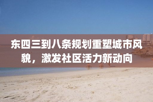 东四三到八条规划重塑城市风貌，激发社区活力新动向