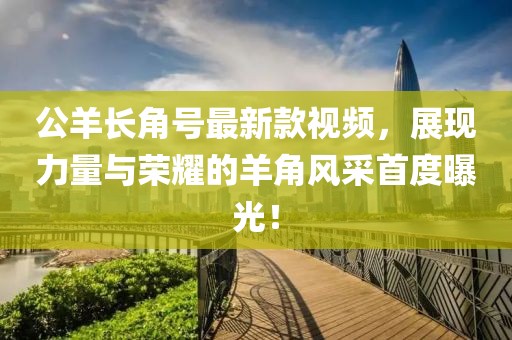 公羊长角号最新款视频，展现力量与荣耀的羊角风采首度曝光！