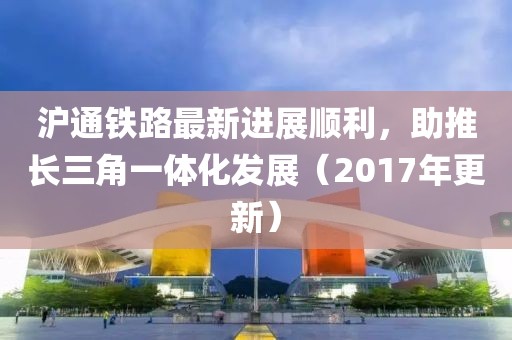 沪通铁路最新进展顺利，助推长三角一体化发展（2017年更新）