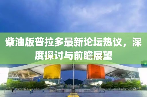 柴油版普拉多最新论坛热议，深度探讨与前瞻展望