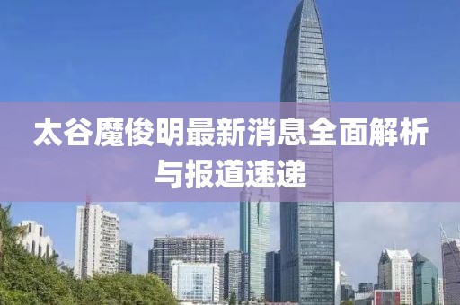 太谷魔俊明最新消息全面解析与报道速递