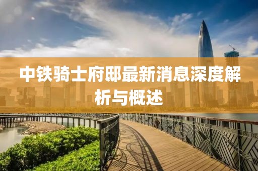 中铁骑士府邸最新消息深度解析与概述