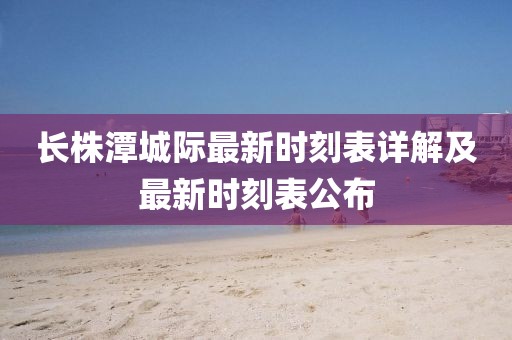 长株潭城际最新时刻表详解及最新时刻表公布