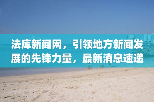 法库新闻网，引领地方新闻发展的先锋力量，最新消息速递