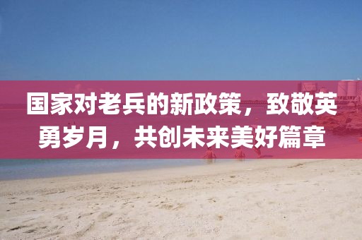 国家对老兵的新政策，致敬英勇岁月，共创未来美好篇章