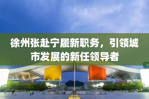 徐州张赴宁履新职务，引领城市发展的新任领导者
