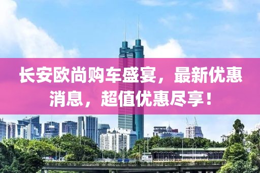 长安欧尚购车盛宴，最新优惠消息，超值优惠尽享！