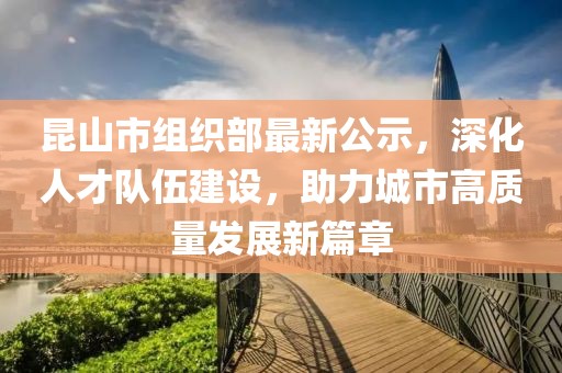 昆山市组织部最新公示，深化人才队伍建设，助力城市高质量发展新篇章
