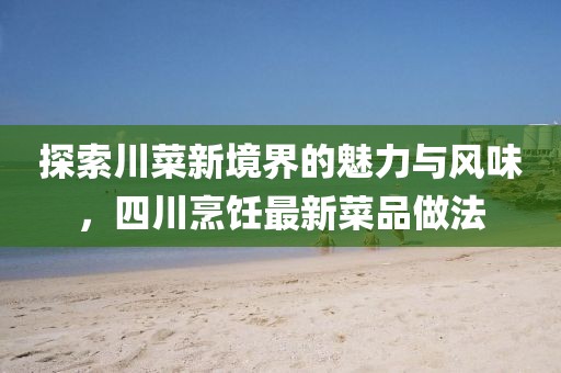 探索川菜新境界的魅力与风味，四川烹饪最新菜品做法