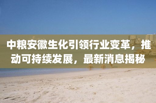 中粮安徽生化引领行业变革，推动可持续发展，最新消息揭秘